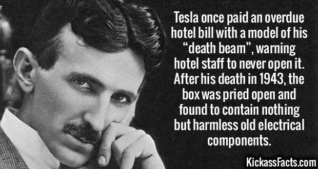 Tesla once paid an overdue hotel bill with a model of his "death beam", warning hotel staff to never open it. After his death in 1943, the box was pried open and found to contain nothing but harmless old electrical components. Kickass Facts.com