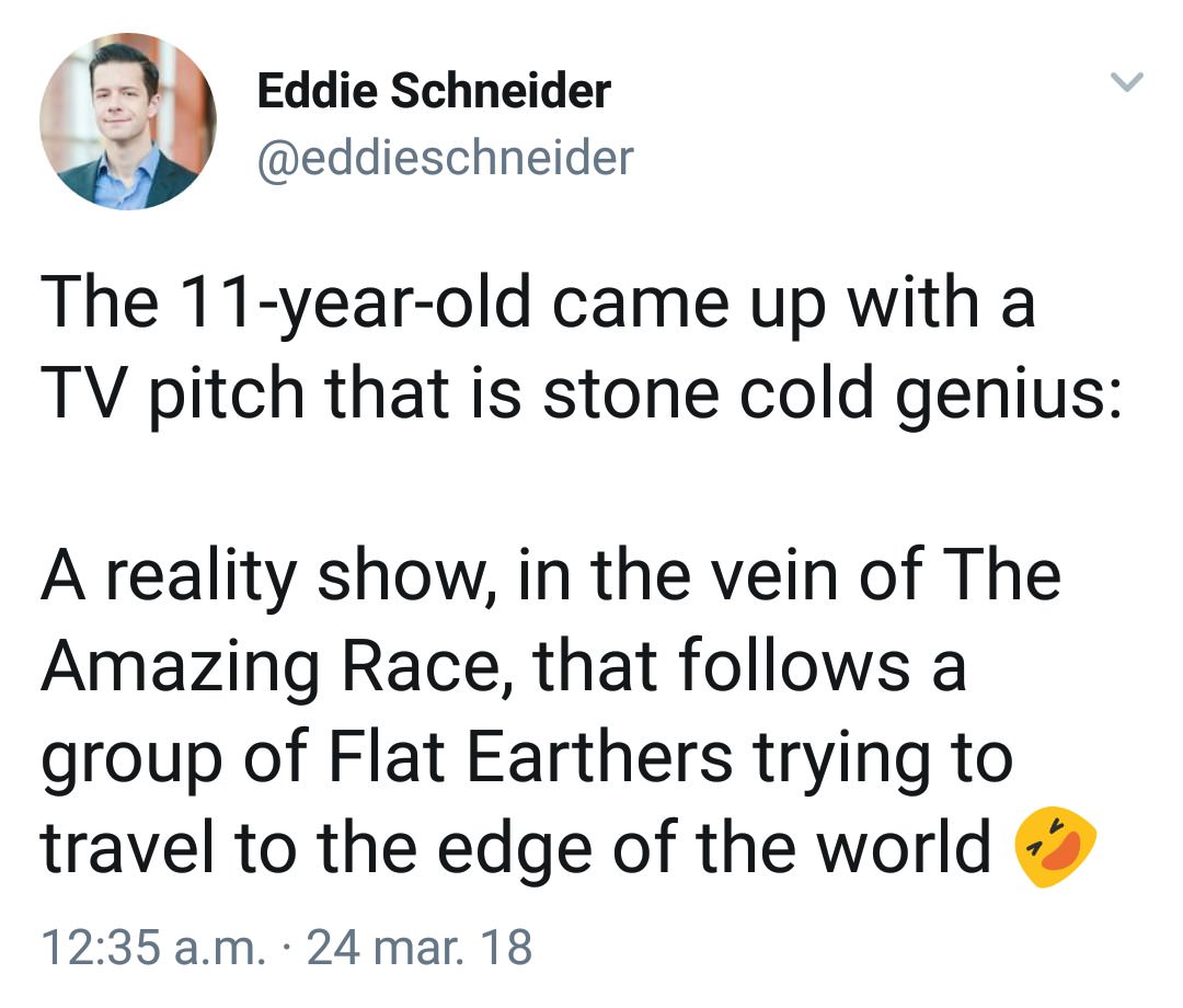 angle - Eddie Schneider The 11yearold came up with a Tv pitch that is stone cold genius A reality show, in the vein of The Amazing Race, that s a group of Flat Earthers trying to travel to the edge of the world a.m. 24 mar. 18