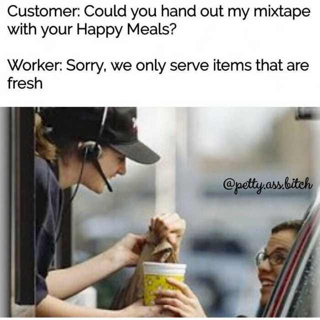 drive thru - Customer Could you hand out my mixtape with your Happy Meals? Worker Sorry, we only serve items that are fresh .ass.bitch