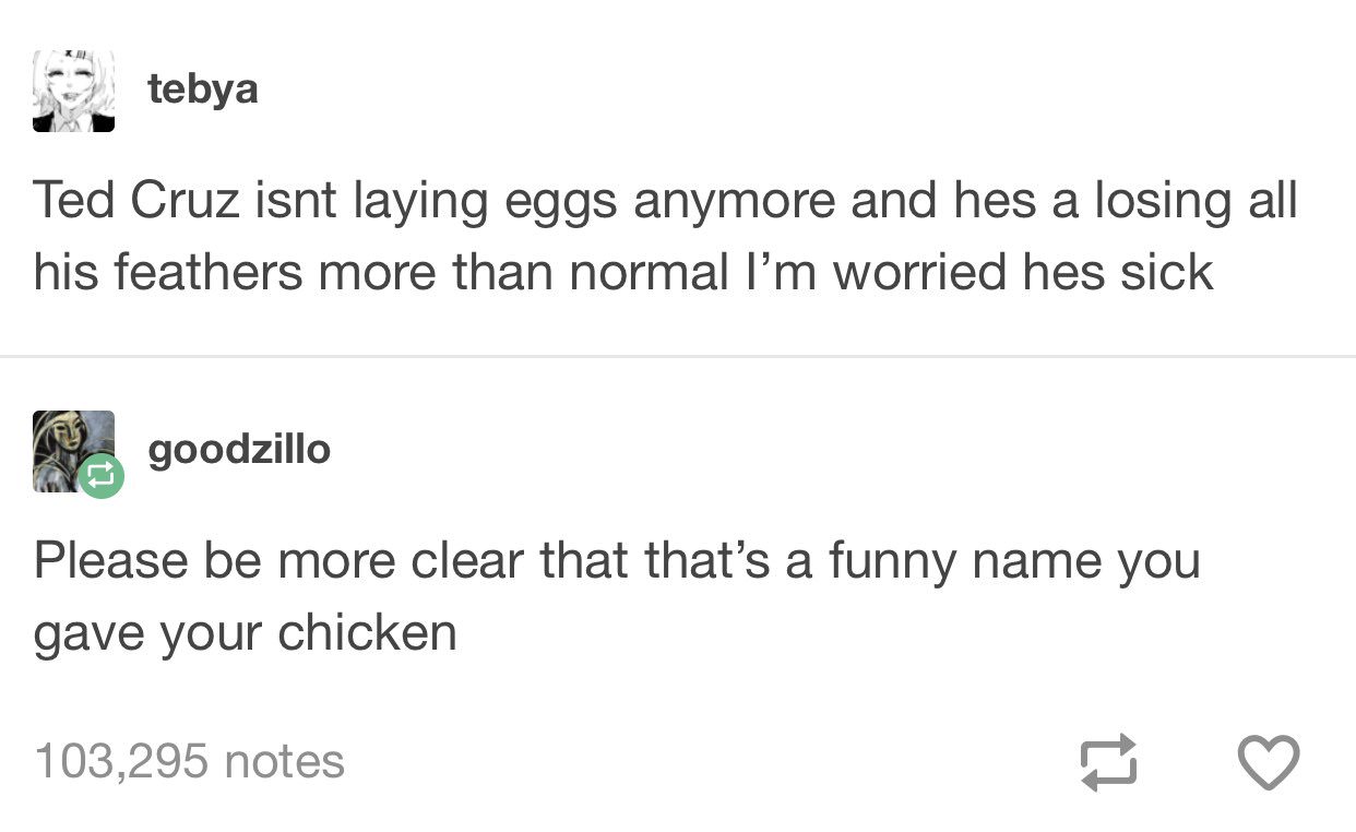 ted cruz chicken - tebya Ted Cruz isnt laying eggs anymore and hes a losing all his feathers more than normal I'm worried hes sick goodzillo Please be more clear that that's a funny name you gave your chicken 103,295 notes