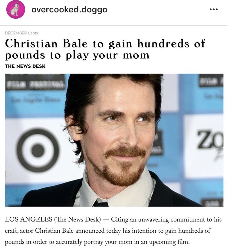 overcooked.doggo Christian Bale to gain hundreds of pounds to play your mom The News Desk Los Angeles The News Desk Citing an unwavering commitment to his craft, actor Christian Bale announced today his intention to gain hundreds of pounds in order to…