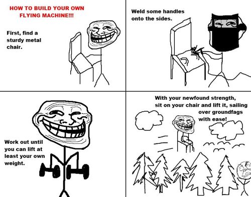 troll face - How To Build Your Own Flying Machine!!! Weld some handles onto the sides. First, find a sturdy metal chair. With your newfound strength, sit on your chair and lift it, sailing over groundfags with easeln Work out until you can lift at least y