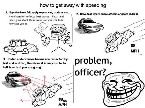 police car troll face - how to get away with speeding 1. Buy aluminum foil, apply to your car, truck or van 2 Drive fast where police officers or photo radar is Aluminum foil reflects heat waves. Radar and laser guns shoot these waves at your car to tell 