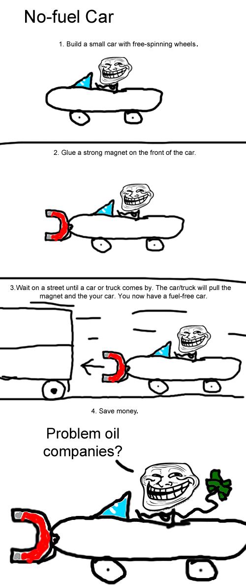troll science car - Nofuel Car 1. Build a small car with freespinning wheels. 2. Glue a strong magnet on the front of the car. 3. Wait on a street until a car or truck comes by. The cartruck will pull the magnet and the your car. You now have a fuelfree c