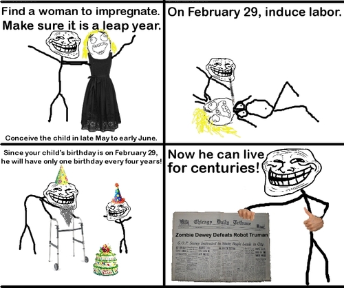 troll face - Find a woman to impregnate. On February 29, induce labor. Make sure it is a leap year. Conceive the child in late May to early June. Since your child's birthday is on February 29, Now he can live he will have only one birthday every four year