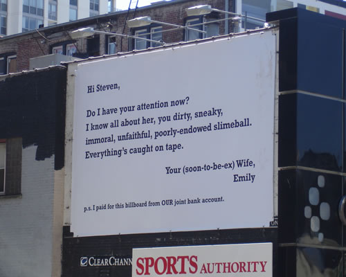 funny cheating signs - Hi Steven, Do I have your attention now? I know all about her, you dirty, sneaky, immoral, unfaithful, poorlyendowed slimeball. Everything's caught on tape. Your soontobeex Wife, Emily p.. I paid for this billboard from Our joint ba