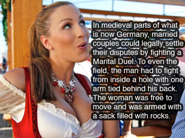 girl - In medieval parts of what is now Germany, married couples could legally settle their disputes by fighting a Marital Duel. To even the field, the man had to fight from inside a hole with one arm tied behind his back. The woman was free to move and w
