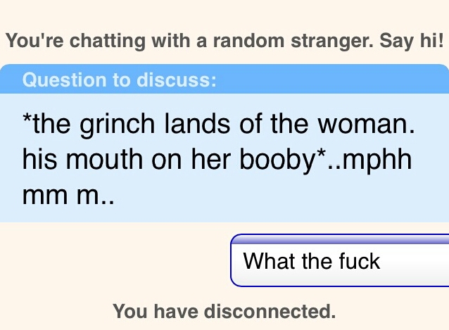 angle - You're chatting with a random stranger. Say hi! Question to discuss the grinch lands of the woman. his mouth on her booby..mphh mm m.. What the fuck You have disconnected.