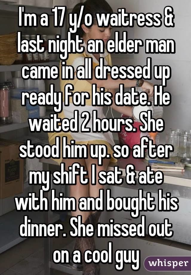 whisper app confessions - I'm a 17 yo waitress & last night an elder man came in all dressed up ready for his date. He waited 2 hours. She stood him up. so after my shift Isat&ate with him and bought his dinner. She missed out on a cool guy whisper