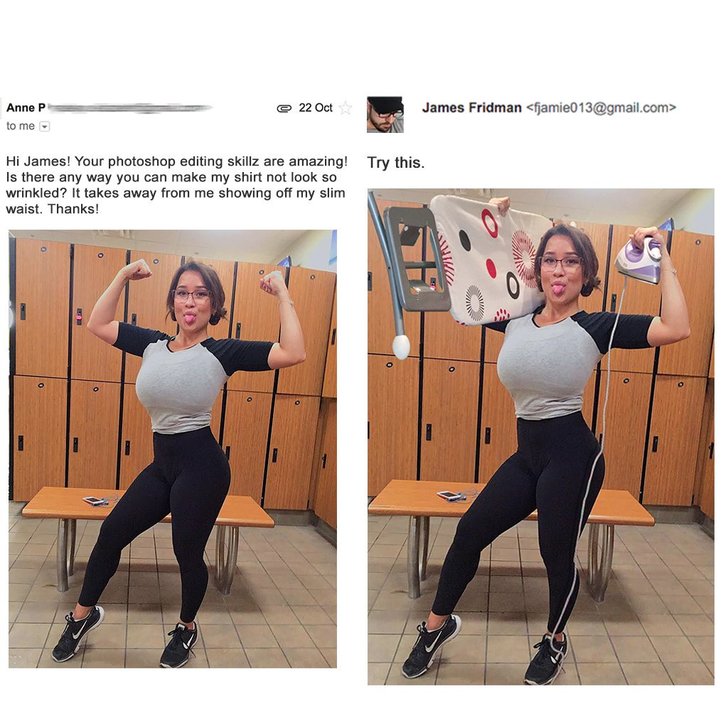 james fridman funny photoshops - 22 Oct James Fridman  Anne P to me Try this. Hi James! Your photoshop editing skillz are amazing! Is there any way you can make my shirt not look so wrinkled? It takes away from me showing off my slim waist. Thanks! W