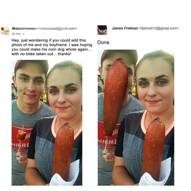 photoshop fails james - ail.com> James Fridman  to me Done. Hey, just wondering if you could edit this photo of me and my boyfriend. I was hoping you could make his corn dog whole again... with no bites taken out... thanks! Highi High