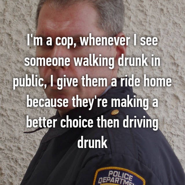 because i laugh a lot - I'm a cop, whenever I see someone walking drunk in public, I give them a ride home because they're making a better choice then driving drunk Police Epartment