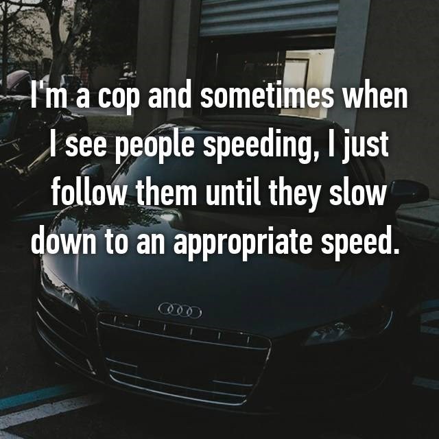 vehicle registration plate - I'm a cop and sometimes when I see people speeding, I just them until they slow down to an appropriate speed.