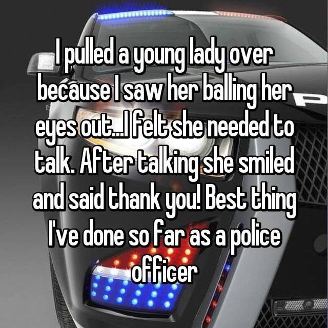 car - pulled a young lady over because I saw her balling her eyes out. Ilfelt she needed to talk. After talking she smiled and said thank you! Best thing I've done so far as a police . officer