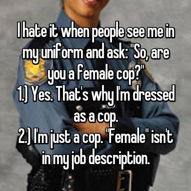 female police officer meme - I hate it when people see me in my uniform and ask "So, are you a female cop? 1 Yes. That's why I'm dressed as a cop. 2 Im just a cop. "Female" isn't in my job description.