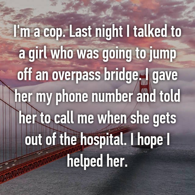 morning - I'm a cop. Last night I talked to a girl who was going to jump off an overpass bridge. I gave her my phone number and told her to call me when she gets out of the hospital. I hope helped her.