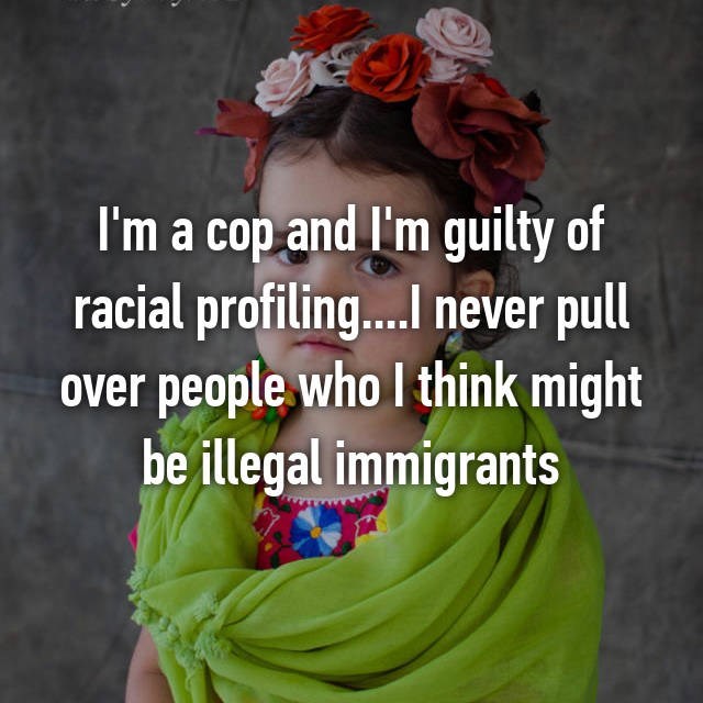 I'm a cop and I'm guilty of racial profiling.I never pull over people who I think might be illegal immigrants