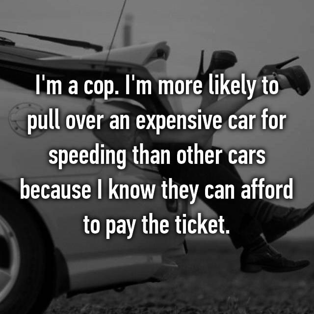 tire - I'm a cop. I'm more ly to pull over an expensive car for speeding than other cars because I know they can afford to pay the ticket.