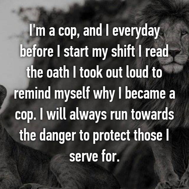 those who run towards danger - I'm a cop, and I everyday before I start my shift I read the oath I took out loud to remind myself why I became a cop. I will always run towards the danger to protect those | serve for.