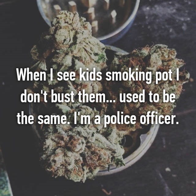 lets smoke and fuck - When I see kids smoking pot | don't bust them... used to be the same. I'm a police officer.