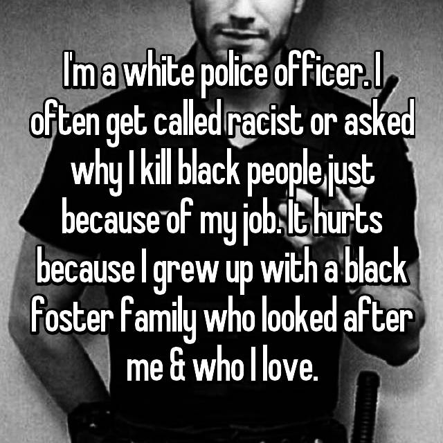 whisper cop confessions - Im a white police officer.I, often get called racist or asked why I kill black people just because of my jobit hurts because I grew up with a black foster family who looked after me & whollove.