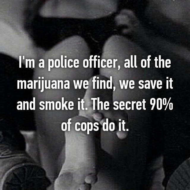 cop whisper confession - I'm a police officer, all of the marijuana we find, we save it and smoke it. The secret 90% of cops do it.