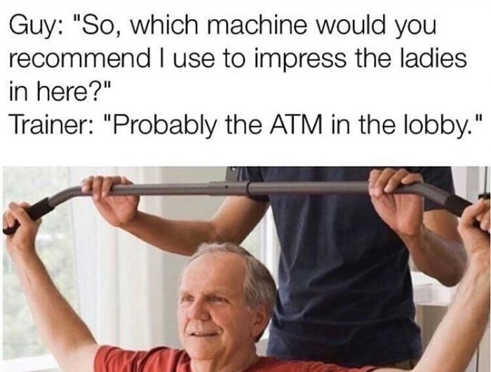 personal trainer age - Guy "So, which machine would you recommend I use to impress the ladies in here?" Trainer "Probably the Atm in the lobby."