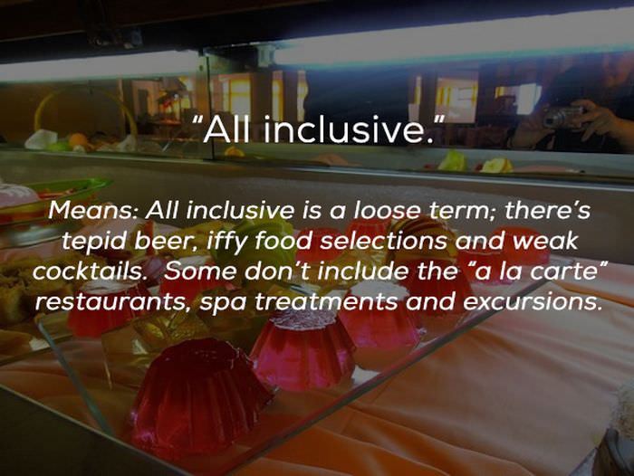 All inclusive." Means All inclusive is a loose term; there's tepid beer, iffy food selections and weak cocktails. Some don't include the "a la carte" restaurants, spa treatments and excursions.