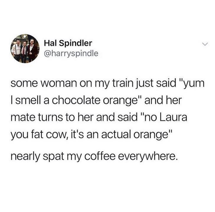 funny memes pic of angle - Hal Spindler some woman on my train just said "yum I smell a chocolate orange" and her mate turns to her and said "no Laura you fat cow, it's an actual orange" nearly spat my coffee everywhere.