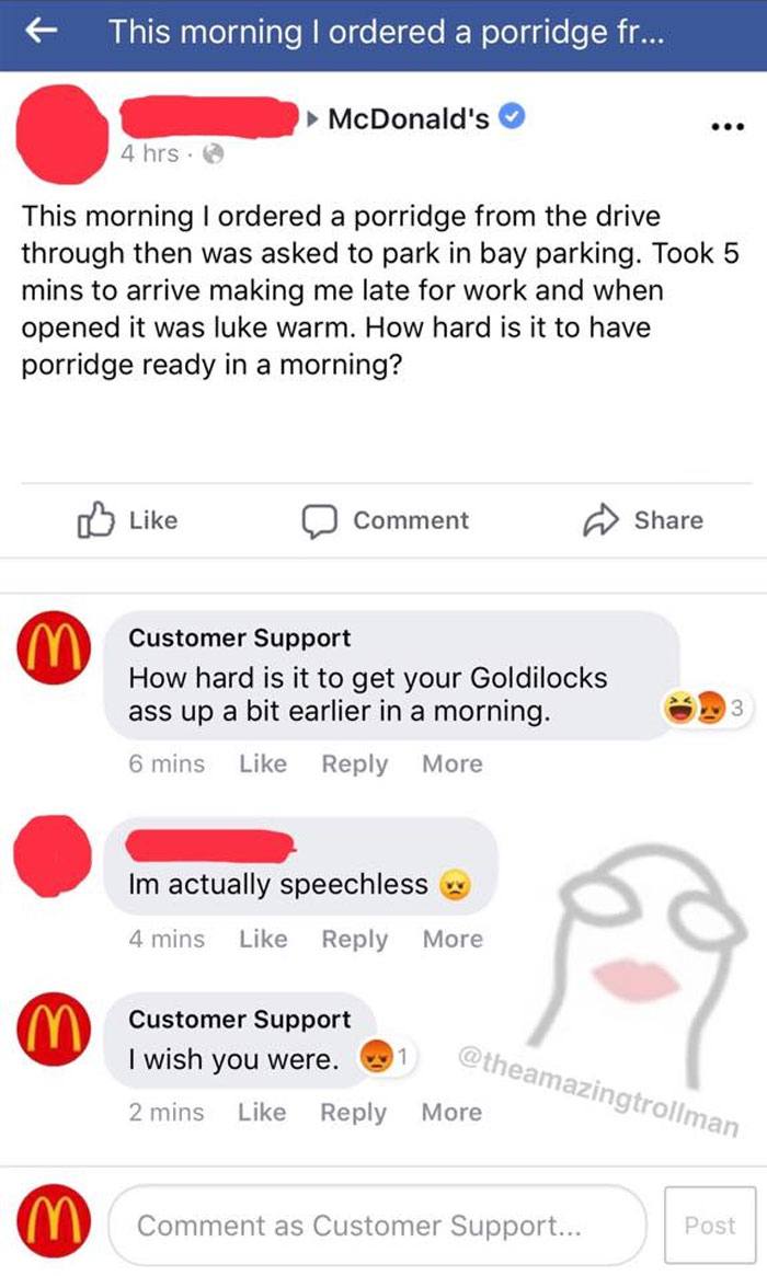 amazing troll man - This morning I ordered a porridge fr... McDonald's 4 hrs. This morning I ordered a porridge from the drive through then was asked to park in bay parking. Took 5 mins to arrive making me late for work and when opened it was luke warm. H