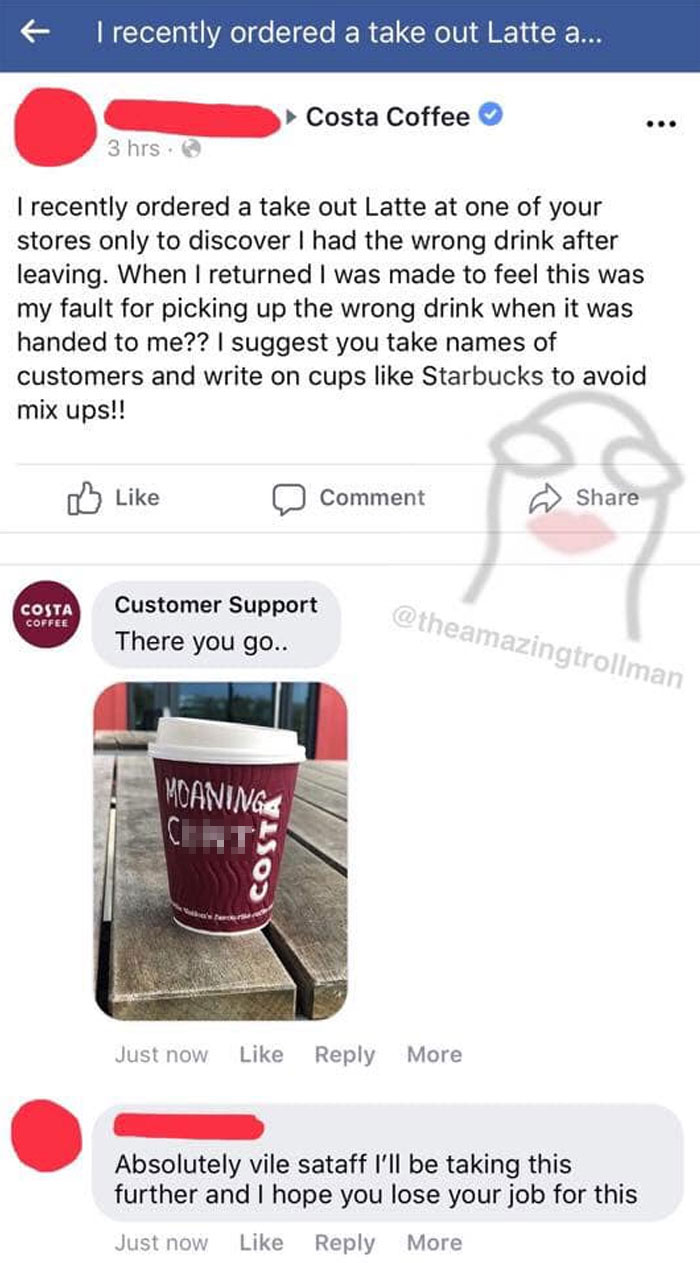 f I recently ordered a take out Latte a... Costa Coffee 3 hrs. I recently ordered a take out Latte at one of your stores only to discover I had the wrong drink after leaving. When I returned I was made to feel this was my fault for picking up the wrong…