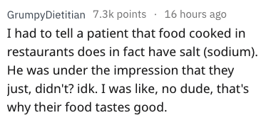 GrumpyDietitian points. 16 hours ago I had to tell a patient that food cooked in restaurants does in fact have salt sodium. He was under the impression that they just, didn't? idk. I was , no dude, that's why their food tastes good.