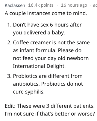 document - Kaclassen points 16 hours ago .ec A couple instances come to mind. 1. Don't have sex 6 hours after you delivered a baby. 2. Coffee creamer is not the same as infant formula. Please do not feed your day old newborn International Delight. 3. Prob