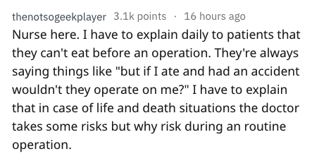 thenotsogeekplayer points 16 hours ago Nurse here. I have to explain daily to patients that they can't eat before an operation. They're always saying things "but if I ate and had an accident wouldn't they operate on me?" I have to explain that in case of…