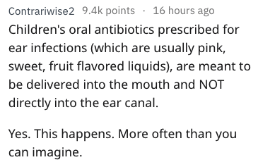 Contrariwise2 points . 16 hours ago Children's oral antibiotics prescribed for ear infections which are usually pink, sweet, fruit flavored liquids, are meant to be delivered into the mouth and Not directly into the ear canal. Yes. This happens. More ofte