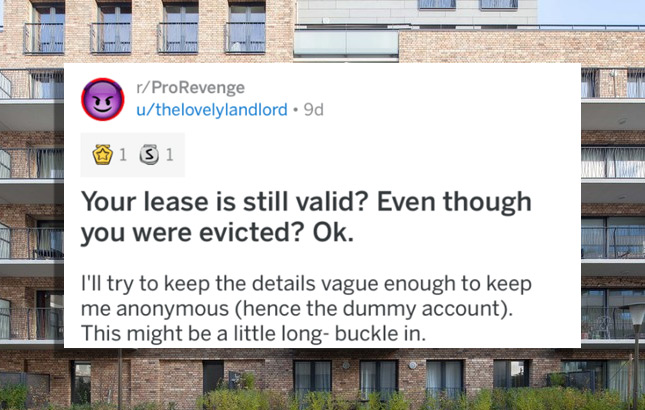 billboard - rPro Revenge uthelovelylandlord 9d 1 31 Your lease is still valid? Even though you were evicted? Ok. I'll try to keep the details vague enough to keep me anonymous hence the dummy account. This might be a little longbuckle in.