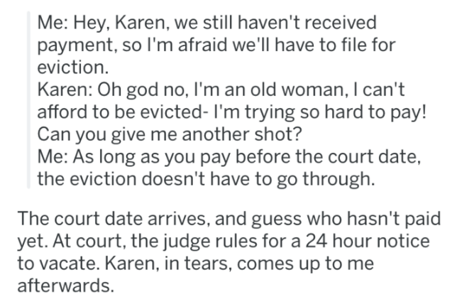 document - Me Hey, Karen, we still haven't received payment, so I'm afraid we'll have to file for eviction. Karen Oh god no, I'm an old woman, I can't afford to be evicted I'm trying so hard to pay! Can you give me another shot? Me As long as you pay befo