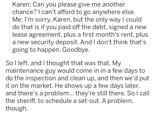document - Karen Can you please give me another chance? I can't afford to go anywhere else. Me I'm sorry, Karen, but the only way I could do that is if you paid off the debt, signed a new lease agreement, plus a first month's rent, plus a new security dep