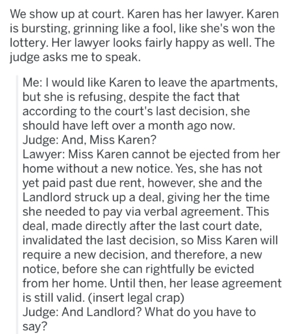 document - We show up at court. Karen has her lawyer. Karen is bursting, grinning a fool, she's won the lottery. Her lawyer looks fairly happy as well. The judge asks me to speak. Me I would Karen to leave the apartments, but she is refusing, despite the 
