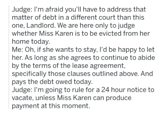 document - Judge I'm afraid you'll have to address that matter of debt in a different court than this one, Landlord. We are here only to judge whether Miss Karen is to be evicted from her home today. Me Oh, if she wants to stay, I'd be happy to let her. A