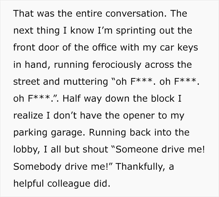 document - That was the entire conversation. The next thing I know I'm sprinting out the front door of the office with my car keys in hand, running ferociously across the street and muttering "oh F, oh F. oh F.". Half way down the block I realize I don't 
