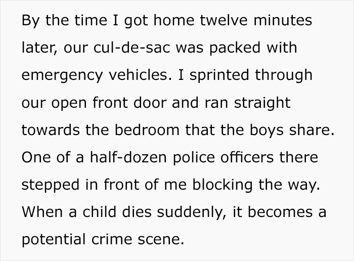 document - By the time I got home twelve minutes later, our culdesac was packed with emergency vehicles. I sprinted through our open front door and ran straight towards the bedroom that the boys . One of a halfdozen police officers there stepped in front 