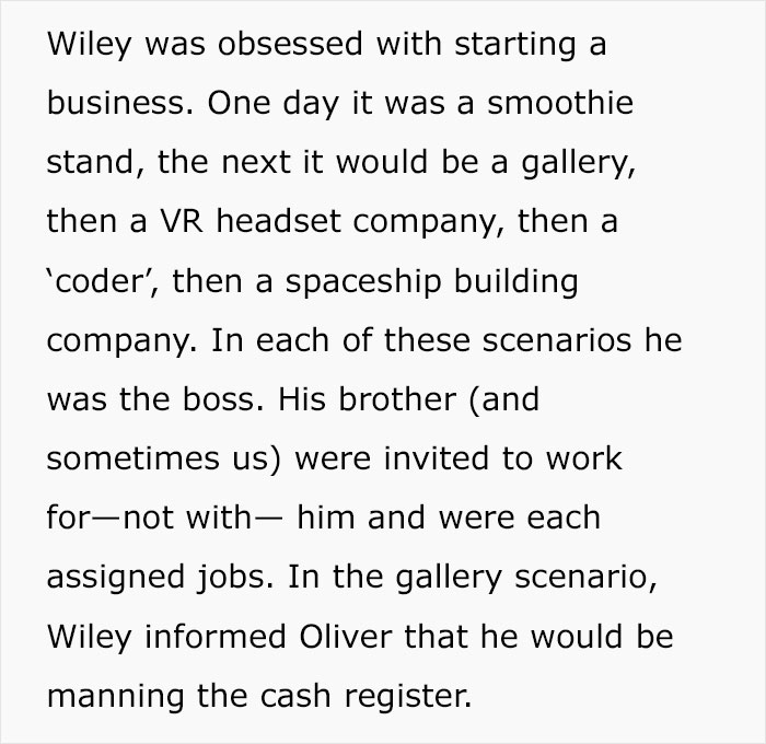 Wiley was obsessed with starting a business. One day it was a smoothie stand, the next it would be a gallery, then a Vr headset company, then a 'coder', then a spaceship building company. In each of these scenarios he was the boss. His brother and…