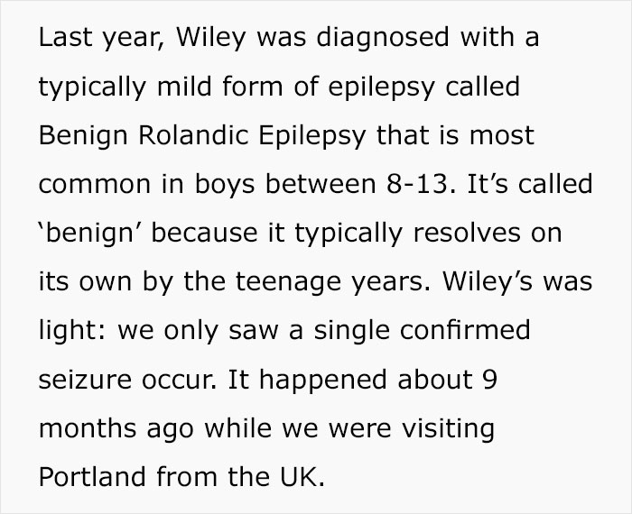 Last year, Wiley was diagnosed with a typically mild form of epilepsy called Benign Rolandic Epilepsy that is most common in boys between 813. It's called 'benign' because it typically resolves on its own by the teenage years. Wiley's was light we only sa