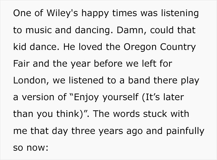 One of Wiley's happy times was listening to music and dancing. Damn, could that kid dance. He loved the Oregon Country Fair and the year before we left for London, we listened to a band there play a version of "Enjoy yourself It's later than you think".…