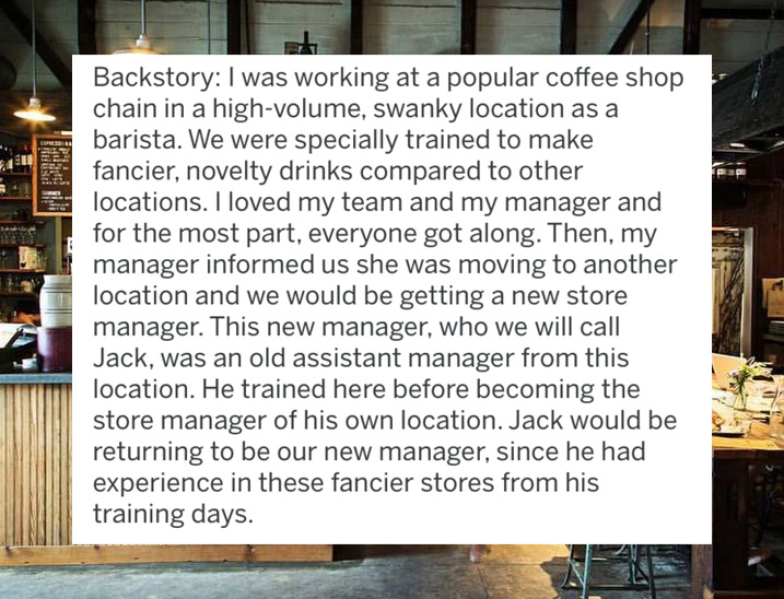 Backstory I was working at a popular coffee shop chain in a highvolume, swanky location as a barista. We were specially trained to make fancier, novelty drinks compared to other locations. I loved my team and my manager and for the most part, everyone got