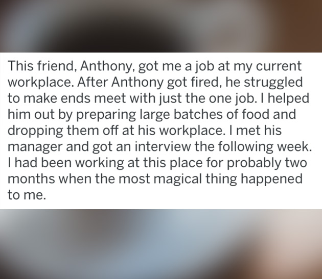 This friend, Anthony, got me a job at my current workplace. After Anthony got fired, he struggled to make ends meet with just the one job. I helped him out by preparing large batches of food and dropping them off at his workplace. I met his manager and go
