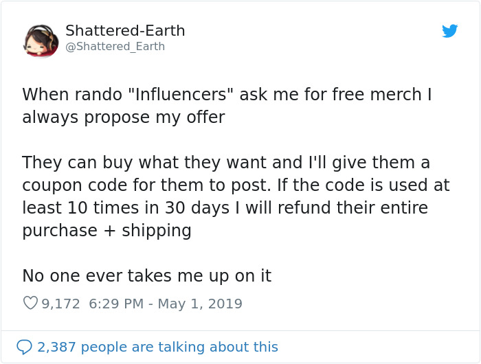 document - ShatteredEarth Earth When rando "Influencers" ask me for free merch I always propose my offer They can buy what they want and I'll give them a coupon code for them to post. If the code is used at least 10 times in 30 days I will refund their en
