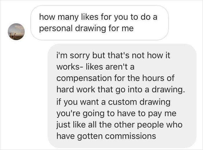 how many for you to do a personal drawing for me i'm sorry but that's not how it works aren't a compensation for the hours of hard work that go into a drawing. if you want a custom drawing you're going to have to pay me just all the other people who have…