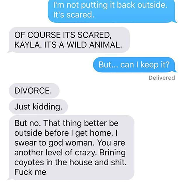 cute husband and wife texts - I'm not putting it back outside. It's scared. Of Course Its Scared, Kayla. Its A Wild Animal. But... can I keep it? Delivered Divorce. Just kidding. But no. That thing better be outside before I get home. I swear to god woman